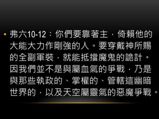 • 弗六10-12︰你們要靠著主，倚賴他的
大能大力作剛強的人。要穿戴神所賜
的全副軍裝，就能抵擋魔鬼的詭計。
因我們並不是與屬血氣的爭戰，乃是
與那些執政的、掌權的、管轄這幽暗
世界的，以及天空屬靈氣的惡魔爭戰。
 