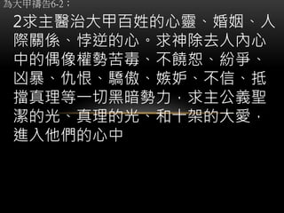 為大甲禱告6-2；
2求主醫治大甲百姓的心靈、婚姻、人
際關係、悖逆的心。求神除去人內心
中的偶像權勢苦毒、不饒恕、紛爭、
凶暴、仇恨、驕傲、嫉妒、不信、抵
擋真理等一切黑暗勢力，求主公義聖
潔的光、真理的光、和十架的大愛，
進入他們的心中
 