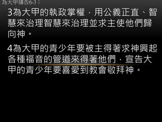 為大甲禱告6-3；
3為大甲的執政掌權，用公義正直、智
慧來治理智慧來治理並求主使他們歸
向神。
4為大甲的青少年要被主得著求神興起
各種福音的管道來得著他們，宣告大
甲的青少年要喜愛到教會敬拜神。
 