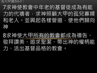為大甲禱告6-5；
7求神使教會中年老的基督徒成為有能
力的代禱者，求神照顧大甲的孤兒寡婦
和老人。並興起各樣管道，使他們歸向
神
8求神使大甲所有的教會都成為禱告、
敬拜讚美、追求聖潔、帶出神的權柄能
力、活出基督品格的教會。
 
