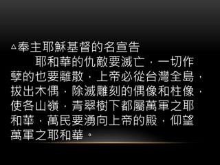 △奉主耶穌基督的名宣告
耶和華的仇敵要滅亡，一切作
孽的也要離散，上帝必從台灣全島，
拔出木偶，除滅雕刻的偶像和柱像，
使各山嶺，青翠樹下都屬萬軍之耶
和華，萬民要湧向上帝的殿，仰望
萬軍之耶和華。
 