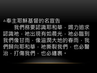 △奉主耶穌基督的名宣告
我們務要認識耶和華，竭力追求
認識祂，祂出現有如晨光，祂必臨到
我們像甘雨，像滋潤大地的春雨，我
們歸向耶和華，祂撕裂我們，也必醫
治，打傷我們，也必纏裹。
 