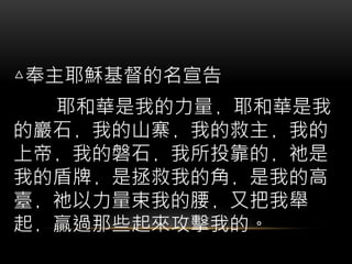 △奉主耶穌基督的名宣告
耶和華是我的力量﹐耶和華是我
的巖石﹐我的山寨﹐我的救主﹐我的
上帝﹐我的磐石﹐我所投靠的﹐祂是
我的盾牌﹐是拯救我的角﹐是我的高
臺﹐祂以力量束我的腰﹐又把我舉
起﹐贏過那些起來攻擊我的。
 