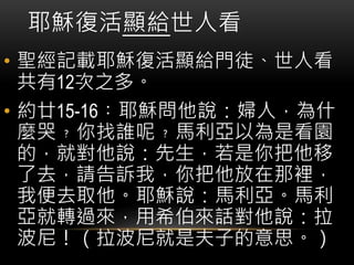 耶穌復活顯給世人看
• 聖經記載耶穌復活顯給門徒、世人看
共有12次之多。
• 約廿15-16︰耶穌問他說：婦人，為什
麼哭﹖你找誰呢﹖馬利亞以為是看園
的，就對他說：先生，若是你把他移
了去，請告訴我，你把他放在那裡，
我便去取他。耶穌說：馬利亞。馬利
亞就轉過來，用希伯來話對他說：拉
波尼！（拉波尼就是夫子的意思。）
 
