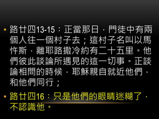 • 路廿四13-15︰正當那日，門徒中有兩
個人往一個村子去；這村子名叫以馬
忤斯，離耶路撒冷約有二十五里。他
們彼此談論所遇見的這一切事。正談
論相問的時候，耶穌親自就近他們，
和他們同行；
• 路廿四16︰只是他們的眼睛迷糊了，
不認識他。
 