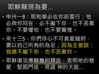 • 申卅一8︰耶和華必在你前面行；他
必與你同在，必不撇下你，也不丟棄
你。不要懼怕，也不要驚惶。
• 來十三5︰你們存心不可貪愛錢財，
要以自己所有的為足；因為主曾說：
我總不撇下你，也不丟棄你。
• 耶穌復活應驗舊約預言，表明祂的慈
愛、堅固門徒、見證 神的大能…
耶穌顯現為要…
 