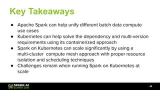 Key Takeaways
● Apache Spark can help unify diﬀerent batch data compute
use cases
● Kubernetes can help solve the dependency and multi-version
requirements using its containerized approach
● Spark on Kubernetes can scale signiﬁcantly by using a
multi-cluster compute mesh approach with proper resource
isolation and scheduling techniques
● Challenges remain when running Spark on Kubernetes at
scale
40
 