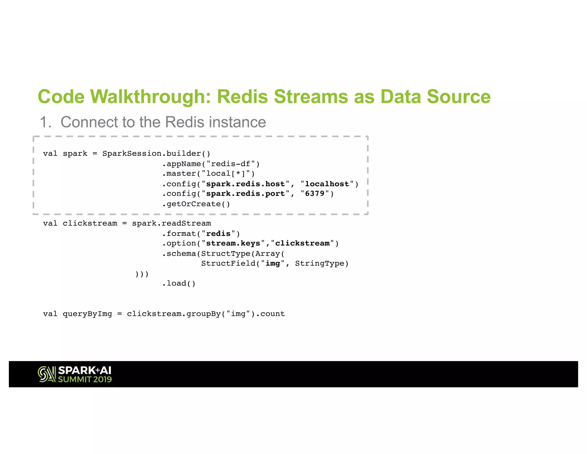 Code Walkthrough: Redis Streams as Data Source
1. Connect to the Redis instance
val spark = SparkSession.builder()
.appName("redis-df")
.master("local[*]")
.config("spark.redis.host", "localhost")
.config("spark.redis.port", "6379")
.getOrCreate()
val clickstream = spark.readStream
.format("redis")
.option("stream.keys","clickstream")
.schema(StructType(Array(
StructField("img", StringType)
)))
.load()
val queryByImg = clickstream.groupBy("img").count
 