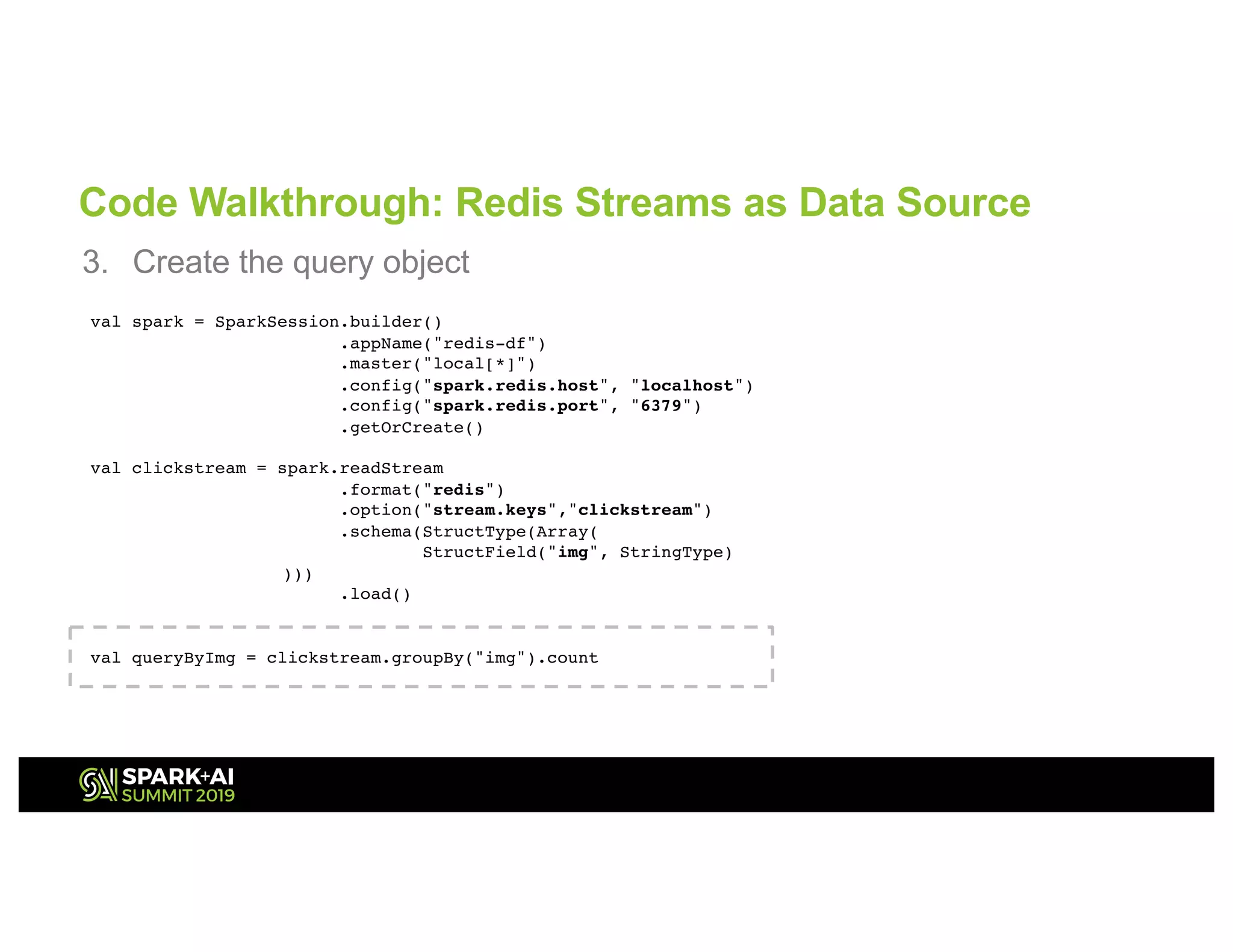 Code Walkthrough: Redis Streams as Data Source
3. Create the query object
val spark = SparkSession.builder()
.appName("redis-df")
.master("local[*]")
.config("spark.redis.host", "localhost")
.config("spark.redis.port", "6379")
.getOrCreate()
val clickstream = spark.readStream
.format("redis")
.option("stream.keys","clickstream")
.schema(StructType(Array(
StructField("img", StringType)
)))
.load()
val queryByImg = clickstream.groupBy("img").count
 