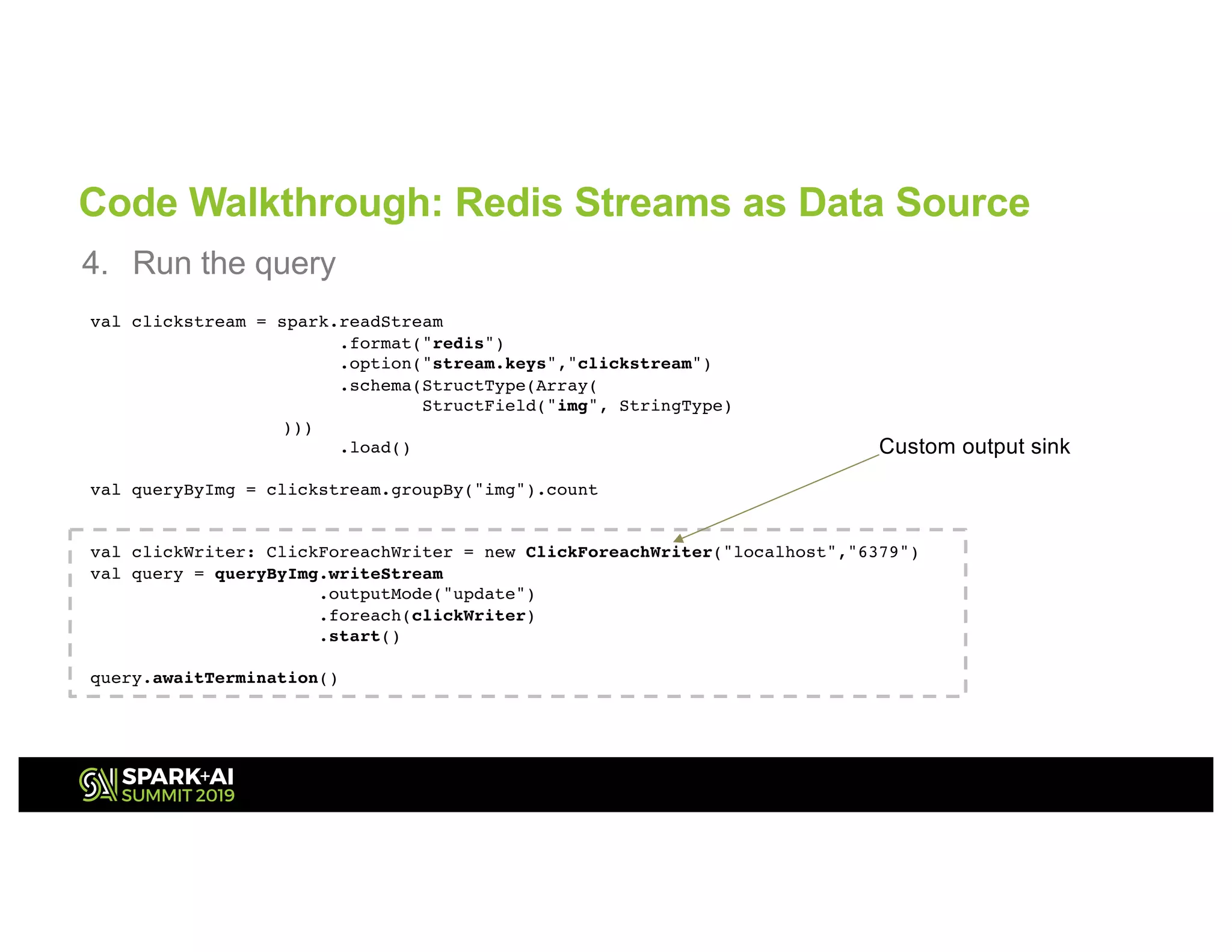 Code Walkthrough: Redis Streams as Data Source
4. Run the query
val clickstream = spark.readStream
.format("redis")
.option("stream.keys","clickstream")
.schema(StructType(Array(
StructField("img", StringType)
)))
.load()
val queryByImg = clickstream.groupBy("img").count
val clickWriter: ClickForeachWriter = new ClickForeachWriter("localhost","6379")
val query = queryByImg.writeStream
.outputMode("update")
.foreach(clickWriter)
.start()
query.awaitTermination()
Custom output sink
 