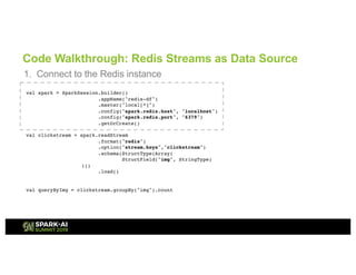 Code Walkthrough: Redis Streams as Data Source
1. Connect to the Redis instance
val spark = SparkSession.builder()
.appName("redis-df")
.master("local[*]")
.config("spark.redis.host", "localhost")
.config("spark.redis.port", "6379")
.getOrCreate()
val clickstream = spark.readStream
.format("redis")
.option("stream.keys","clickstream")
.schema(StructType(Array(
StructField("img", StringType)
)))
.load()
val queryByImg = clickstream.groupBy("img").count
 