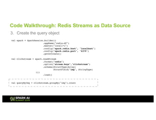 Code Walkthrough: Redis Streams as Data Source
3. Create the query object
val spark = SparkSession.builder()
.appName("redis-df")
.master("local[*]")
.config("spark.redis.host", "localhost")
.config("spark.redis.port", "6379")
.getOrCreate()
val clickstream = spark.readStream
.format("redis")
.option("stream.keys","clickstream")
.schema(StructType(Array(
StructField("img", StringType)
)))
.load()
val queryByImg = clickstream.groupBy("img").count
 