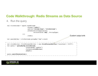 Code Walkthrough: Redis Streams as Data Source
4. Run the query
val clickstream = spark.readStream
.format("redis")
.option("stream.keys","clickstream")
.schema(StructType(Array(
StructField("img", StringType)
)))
.load()
val queryByImg = clickstream.groupBy("img").count
val clickWriter: ClickForeachWriter = new ClickForeachWriter("localhost","6379")
val query = queryByImg.writeStream
.outputMode("update")
.foreach(clickWriter)
.start()
query.awaitTermination()
Custom output sink
 