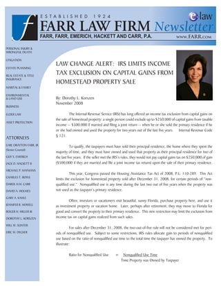 Personal Injury &
Wrongful Death

lItIgatIon
                         laW change alert: Irs lIMIts IncoMe
estate PlannIng

real estate & tItle
                         tax exclusIon on caPItal gaIns froM
Insurance
                         hoMesteaD ProPerty sale
MarItal & faMIly

envIronMental
& lanD use               By: Dorothy l. Korszen
                         november 2008
BusIness

elDer laW                          the Internal revenue service (Irs) has long offered an income tax exclusion from capital gains on
                         the sale of homestead property: a single person could exclude up to $250,000 of capital gains from taxable
asset ProtectIon
                         income -- $500,000 if married and filing a joint return -- when he or she sold the primary residence if he
                         or she had owned and used the property for two years out of the last five years. Internal revenue code
                         § 121.
attorneys
earl Drayton farr, jr.              to qualify, the taxpayers must have sold their principal residence, the home where they spent the
(senior counsel)
                         majority of time, and they must have owned and used that property as their principal residence for two of
guy s. eMerIch           the last five years. If the seller met the Irs’s rules, they would not pay capital gains tax on $250,000 of gain
jacK o. hacKett II       ($500,000 if they are married and file a joint income tax return) upon the sale of their primary residence.
MIchael P. hayMans
                                   this year, congress passed the housing assistance tax act of 2008, P.l. 110-289. this act
charles t. Boyle
                         limits the exclusion for homestead property sold after December 31, 2008, for certain periods of “non-
Darol h.M. carr          qualified use.” nonqualified use is any time during the last two out of five years when the property was
DavID a. holMes          not used as the taxpayer’s primary residence.
gary a. Kahle
                                  often, investors or vacationers visit beautiful, sunny florida, purchase property here, and use it
jennIfer r. hoWell       as investment property or vacation home. later, perhaps after retirement, they may move to florida for
roger h. MIller III      good and convert the property to their primary residence. this new restriction may limit the exclusion from
Dorothy l. KorsZen       income tax on capital gains realized from such sales.

WIll W. sunter
                                    for sales after December 31, 2008, the two-out-of-five rule will not be considered met for peri-
erIc M. DecKer           ods of nonqualified use. subject to some restrictions, Irs rules allocate gain to periods of nonqualified
                         use based on the ratio of nonqualified use time to the total time the taxpayer has owned the property. to
                         illustrate:

                                  ratio for nonqualified use       =    nonqualified use time
                                                                       time Property was owned by taxpayer
 