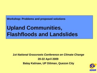 Workshop: Problems and proposed solutions


Upland Communities,
Flashfloods and Landslides


    1st National Grassroots Conference on Climate Change
                      20-22 April 2009
           Balay Kalinaw, UP Diliman, Quezon City
 