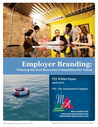 1




                              Employer Branding:
                     Winning the Post Recession Competition for Talent


                                                   TTI White Paper
                                                   April 2010

                                                   TTI - The Assessment Company




                                                                         PH: 614 873 7227
                                                                 www.murrayassociates.com
                                                                bryan@murrayassociates.com


©2010 Target Training International, Ltd. 060910   Employer Branding:Winning the Post Recession Competition for Talent | 1
 
