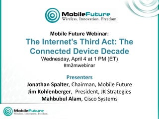 Mobile Future Webinar:
The Internet’s Third Act: The
 Connected Device Decade
     Wednesday, April 4 at 1 PM (ET)
            #m2mwebinar

               Presenters
Jonathan Spalter, Chairman, Mobile Future
Jim Kohlenberger, President, JK Strategies
     Mahbubul Alam, Cisco Systems
 