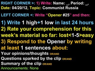 RIGHT CORNER >: 1) Write: Name: _, Period: _,
Date: 04/20/12, Topic: Communist Russia
LEFT CORNER <: Write “Opener #25” and then:

1) Write 1 high+1 low in last 24 hours
2) Rate your comprehension for this
week’s material so far: lost<1-5>easy
3) Respond to the Opener by writing
at least 1 sentences about:
Your opinions/thoughts OR/AND
Questions sparked by the clip OR/AND
Summary of the clip OR/AND
Announcements: None
 