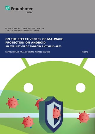 ON THE EFFECTIVENESS OF MALWARE
PROTECTION ON ANDROID
AN EVALUATION OF ANDROID ANTIVIRUS APPS
RAFAEL FEDLER, JULIAN SCHÜTTE, MARCEL KULICKE 04/2013
F R A U N H O F E R R E S E A R C H I N S T I T U T I O N F O R
A P P L I E D A N D I N T E G R AT E D S E C U R I T Y
 