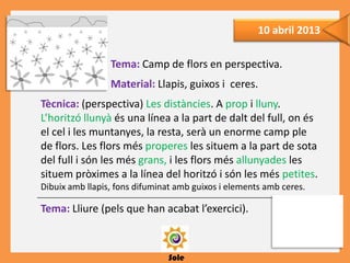 Sole
10 abril 2013
Tema: Camp de flors en perspectiva.
Material: Llapis, guixos i ceres.
Tècnica: (perspectiva) Les distàncies. A prop i lluny.
L’horitzó llunyà és una línea a la part de dalt del full, on és
el cel i les muntanyes, la resta, serà un enorme camp ple
de flors. Les flors més properes les situem a la part de sota
del full i són les més grans, i les flors més allunyades les
situem pròximes a la línea del horitzó i són les més petites.
Dibuix amb llapis, fons difuminat amb guixos i elements amb ceres.
Tema: Lliure (pels que han acabat l’exercici).
 