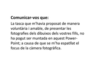 Comunicar-vos que:
La tasca que m’havia proposat de manera
voluntària i amable, de presentar les
fotografies dels dibuixos dels vostres fills, no
ha pogut ser muntada en aquest Power-
Point; a causa de que se m’ha espatllat el
focus de la càmera fotogràfica.
 