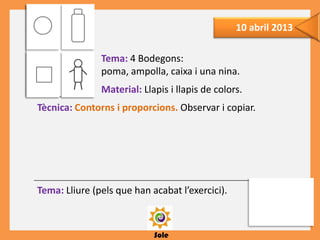 Sole
10 abril 2013
Tema: 4 Bodegons:
poma, ampolla, caixa i una nina.
Material: Llapis i llapis de colors.
Tècnica: Contorns i proporcions. Observar i copiar.
Tema: Lliure (pels que han acabat l’exercici).
 