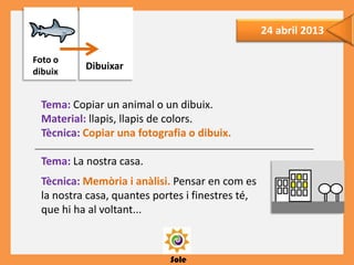 Sole
24 abril 2013
Tema: Copiar un animal o un dibuix.
Material: llapis, llapis de colors.
Tècnica: Copiar una fotografia o dibuix.
Tema: La nostra casa.
Tècnica: Memòria i anàlisi. Pensar en com es
la nostra casa, quantes portes i finestres té,
que hi ha al voltant...
Dibuixar
Foto o
dibuix
 