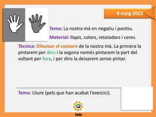 Sole
8 maig 2013
Tema: La nostra mà en negatiu i positiu.
Material: llapis, colors, retoladors i ceres.
Tècnica: Dibuixar el contorn de la nostra mà. La primera la
pintarem per dins i la segona només pintarem la part del
voltant per fora, i per dins la deixarem sense pintar.
Tema: Lliure (pels que han acabat l’exercici).

 