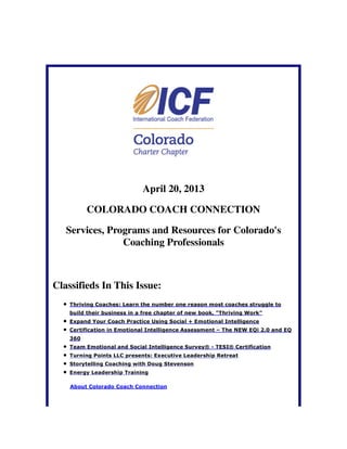 April 20, 2013
COLORADO COACH CONNECTION
Services, Programs and Resources for Colorado's
Coaching Professionals
Classifieds In This Issue:
Thriving Coaches: Learn the number one reason most coaches struggle to
build their business in a free chapter of new book, "Thriving Work"
Expand Your Coach Practice Using Social + Emotional Intelligence
Certification in Emotional Intelligence Assessment – The NEW EQi 2.0 and EQ
360
Team Emotional and Social Intelligence Survey® - TESI® Certification
Turning Points LLC presents: Executive Leadership Retreat
Storytelling Coaching with Doug Stevenson
Energy Leadership Training
About Colorado Coach Connection
 
