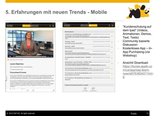 © 2013 SAP AG. All rights reserved. 13
Public
5. Erfahrungen mit neuen Trends - Mobile
• “Kundenschulung auf
dem Ipad” (Videos,
Animationen, Demos,
Text, Tests)
• Community basierte
Diskussion
• Kostenloses App – In-
App Purchasing (via
Webshop)
• Ansicht/ Download:
https://itunes.apple.co
m/us/app/sap-learn-
now/id576380421?mt=
8
 