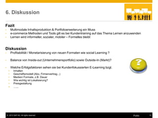 © 2013 SAP AG. All rights reserved. 15
Public
6. Diskussion
Fazit
• Multimodale Inhaltsproduktion & Portfolioerweiterung ein Muss
• e-commerce Methoden und Tools gilt es bei Kundentraining auf das Thema Lernen anzuwenden
• Lernen wird informeller, sozialer, mobiler – Formelles bleibt
Diskussion
• Profitabilität / Monetarisierung von neuen Formaten wie social Learning ?
• Balance von Inside-out (Unternehmensportfolio) sowie Outside-In (Markt)?
• Welche Erfolgsfaktoren sehen sie bei Kundenfokussierten E-Learning bzgl.
• Inhalten
• Geschäftsmodell (Abo, Firmenvertrag...)
• Medien/ Formate, z.B. Dauer
• Wie wichtig ist Lokalisierung?
• Preisgestaltung
• …..
 