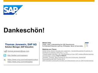 Dankeschön!
Thomas Jenewein, SAP AG
Solution Manager, SAP Education
thomas.jenewein@sap.com
http://twitter.com/saplearn
https://www.xing.com/net/sapeducation
https://www.xing.com/net/saplso
Weitere Infos
Clarey, Janet: Understanding the LMS Requirements
for Extended Enterprise Learning. Whitepaper. Bersin & Associates.
Weblinks zum Thema:
Stoller-Schai, Daniel: Educate your customers – Kundenfokussiertes E-Learning. In:
Handbuch E-Learning, April 2012, 1. 7.19.
Thought leader interview – Dr. Thilo Buchholz on how SAP creates effective learning
and education content (Head of MMCP)
Jenewein, Thomas: Best Practices für die Lern-Community. Sonderheft
Personalwirtschaft SAP Partner 2012
SAP Education Community mit Infos und Diskussionen rund um SAP Kundentraining
 