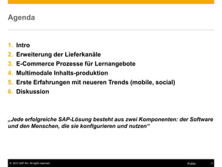 © 2013 SAP AG. All rights reserved. 2
Public
Agenda
1. Intro
2. Erweiterung der Lieferkanäle
3. E-Commerce Prozesse für Lernangebote
4. Multimodale Inhalts-produktion
5. Erste Erfahrungen mit neueren Trends (mobile, social)
6. Diskussion
„Jede erfolgreiche SAP-Lösung besteht aus zwei Komponenten: der Software
und den Menschen, die sie konfigurieren und nutzen“
 