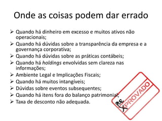 Onde as coisas podem dar errado
 Quando há dinheiro em excesso e muitos ativos não
operacionais;
 Quando há dúvidas sobre a transparência da empresa e a
governança corporativa;
 Quando há dúvidas sobre as práticas contábeis;
 Quando há holdings envolvidas sem clareza nas
informações;
 Ambiente Legal e Implicações Fiscais;
 Quando há muitos intangíveis;
 Dúvidas sobre eventos subsequentes;
 Quando há itens fora do balanço patrimonial;
 Taxa de desconto não adequada.
 