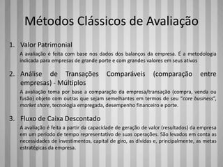 Métodos Clássicos de Avaliação
1. Valor Patrimonial
A avaliação é feita com base nos dados dos balanços da empresa. É a metodologia
indicada para empresas de grande porte e com grandes valores em seus ativos
2. Análise de Transações Comparáveis (comparação entre
empresas) - Múltiplos
A avaliação toma por base a comparação da empresa/transação (compra, venda ou
fusão) objeto com outras que sejam semelhantes em termos de seu “core business”,
market share, tecnologia empregada, desempenho financeiro e porte.
3. Fluxo de Caixa Descontado
A avaliação é feita a partir da capacidade de geração de valor (resultados) da empresa
em um período de tempo representativo de suas operações. São levados em conta as
necessidades de investimentos, capital de giro, as dívidas e, principalmente, as metas
estratégicas da empresa.
 
