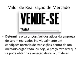 Valor de Realização de Mercado
• Determina o valor possível dos ativos da empresa
de serem realizados individualmente em
condições normais de transações dentro de um
mercado organizado, ou seja, o preço razoável que
se pode obter na alienação de cada um deles
 