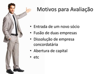 Motivos para Avaliação
• Entrada de um novo sócio
• Fusão de duas empresas
• Dissolução de empresa
concordatária
• Abertura de capital
• etc
 