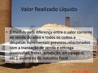 Valor Realizado Líquido
• É medido pela diferença entre o valor corrente
de venda do ativo e todos os custos e
despesas incrementais previstos relacionados
com a transação de venda e entrega
(comissões, fretes, produção, embalagens,
etc.), exceto os de natureza fiscal
 