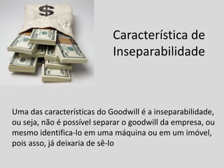Característica de
Inseparabilidade
Uma das características do Goodwill é a inseparabilidade,
ou seja, não é possível separar o goodwill da empresa, ou
mesmo identifica-lo em uma máquina ou em um imóvel,
pois asso, já deixaria de sê-lo
 