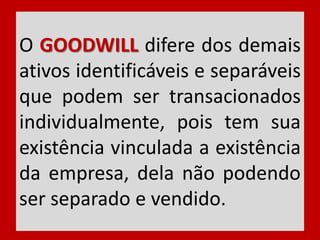 O GOODWILL difere dos demais
ativos identificáveis e separáveis
que podem ser transacionados
individualmente, pois tem sua
existência vinculada a existência
da empresa, dela não podendo
ser separado e vendido.
 