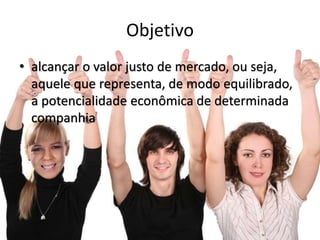 Objetivo
• alcançar o valor justo de mercado, ou seja,
aquele que representa, de modo equilibrado,
a potencialidade econômica de determinada
companhia
 