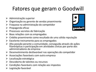 Fatores que geram o Goodwill
 Administração superior
 Organização ou gerente de vendas proeminente
 Fraqueza na administração do competidor
 Propaganda eficaz
 Processos secretos de fabricação
 Boas relações com os empregados
 Crédito proeminente como resultado de uma sólida reputação
 Excelente treinamento para os empregados
 Alta posição perante a comunidade, conseguida através de ações
filantrópicas e participação em atividades cívicas por parte dos
administradores da empresa
 Desenvolvimento desfavorável nas operações do competidor
 Associações favoráveis com outra empresa
 Localização estratégica
 Descoberta de talentos ou recursos
 Condições favoráveis com relação aos impostos
 Legislação favorável
 