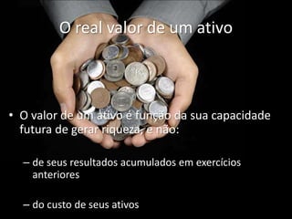 O real valor de um ativo
• O valor de um ativo é função da sua capacidade
futura de gerar riqueza, e não:
– de seus resultados acumulados em exercícios
anteriores
– do custo de seus ativos
 