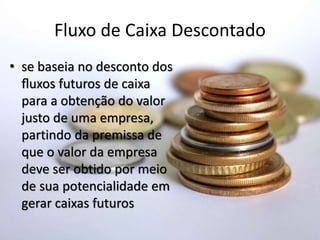 Fluxo de Caixa Descontado
• se baseia no desconto dos
ﬂuxos futuros de caixa
para a obtenção do valor
justo de uma empresa,
partindo da premissa de
que o valor da empresa
deve ser obtido por meio
de sua potencialidade em
gerar caixas futuros
 