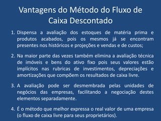Vantagens do Método do Fluxo de
Caixa Descontado
1. Dispensa a avaliação dos estoques de matéria prima e
produtos acabados, pois os mesmos já se encontram
presentes nos históricos e projeções e vendas e de custos;
2. Na maior parte das vezes também elimina a avaliação técnica
de imóveis e bens do ativo fixo pois seus valores estão
implícitos nas rubricas de investimentos, depreciações e
amortizações que compõem os resultados de caixa livre.
3. A avaliação pode ser desmembrada pelas unidades de
negócios das empresas, facilitando a negociação destes
elementos separadamente.
4. É o método que melhor expressa o real valor de uma empresa
(o fluxo de caixa livre para seus proprietários).
 