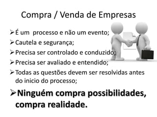 Compra / Venda de Empresas
É um processo e não um evento;
Cautela e segurança;
Precisa ser controlado e conduzido;
Precisa ser avaliado e entendido;
Todas as questões devem ser resolvidas antes
do inicio do processo;
Ninguém compra possibilidades,
compra realidade.
 