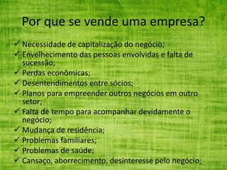 Por que se vende uma empresa?
 Necessidade de capitalização do negócio;
 Envelhecimento das pessoas envolvidas e falta de
sucessão;
 Perdas econômicas;
 Desentendimentos entre sócios;
 Planos para empreender outros negócios em outro
setor;
 Falta de tempo para acompanhar devidamente o
negócio;
 Mudança de residência;
 Problemas familiares;
 Problemas de saúde;
 Cansaço, aborrecimento, desinteresse pelo negócio;
 
