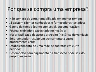 Por que se compra uma empresa?
• Não começa do zero, rentabilidade em menor tempo;
• Já existem clientes conhecidos e fornecedores testados;
• Ganho de tempo (ponto comercial, documentação);
• Pessoal treinado e capacitado no negócio;
• Maior facilidade de acesso a crédito (histórico de vendas);
• Empreendedor recebe um treinamento a custo
praticamente zero;
• Estabelecimento de uma rede de contatos em curto
período;
• Desembolso para pagamento da transação pode sair do
próprio negócio.
 