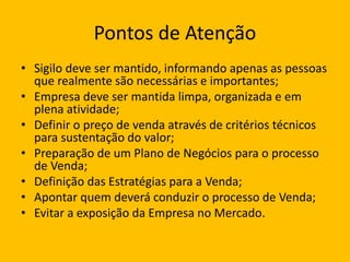 Pontos de Atenção
• Sigilo deve ser mantido, informando apenas as pessoas
que realmente são necessárias e importantes;
• Empresa deve ser mantida limpa, organizada e em
plena atividade;
• Definir o preço de venda através de critérios técnicos
para sustentação do valor;
• Preparação de um Plano de Negócios para o processo
de Venda;
• Definição das Estratégias para a Venda;
• Apontar quem deverá conduzir o processo de Venda;
• Evitar a exposição da Empresa no Mercado.
 