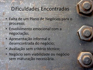 Dificuldades Encontradas
• Falta de um Plano de Negócios para o
processo;
• Envolvimento emocional com a
negociação;
• Apresentação informal e
desencontrada do negócio;
• Avaliação sem critério técnico;
• Negócio sem viabilidade ou negócio
sem maturação necessária.
 